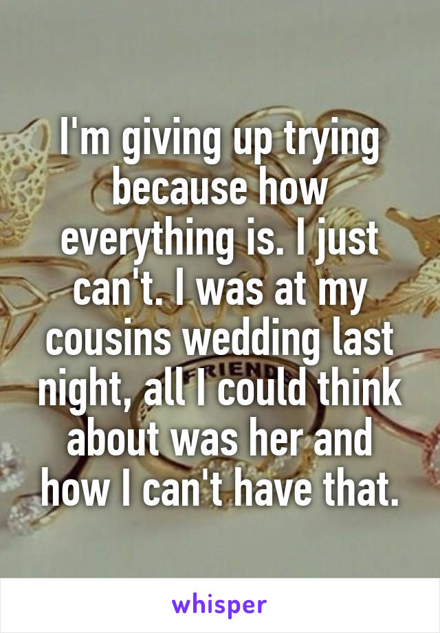 I'm giving up trying because how everything is. I just can't. I was at my cousins wedding last night, all I could think about was her and how I can't have that.