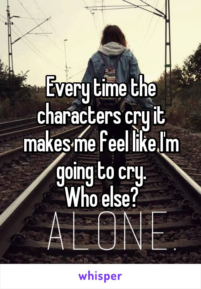 Every time the characters cry it makes me feel like I'm going to cry.
Who else?