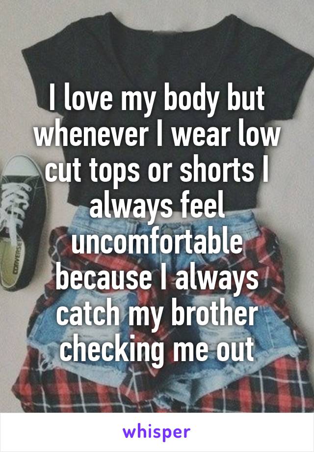 I love my body but whenever I wear low cut tops or shorts I always feel uncomfortable because I always catch my brother checking me out