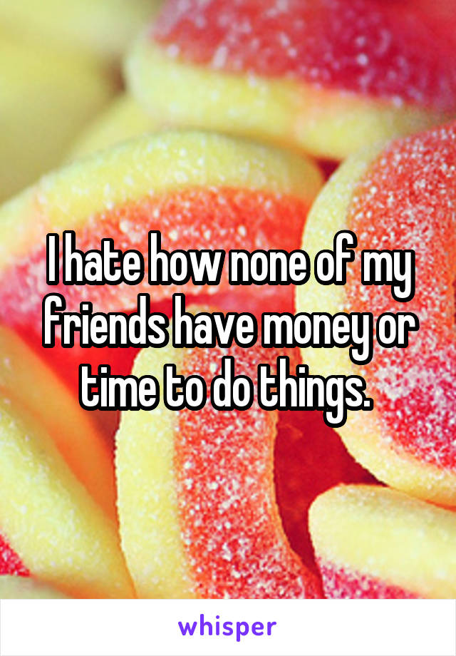 I hate how none of my friends have money or time to do things. 