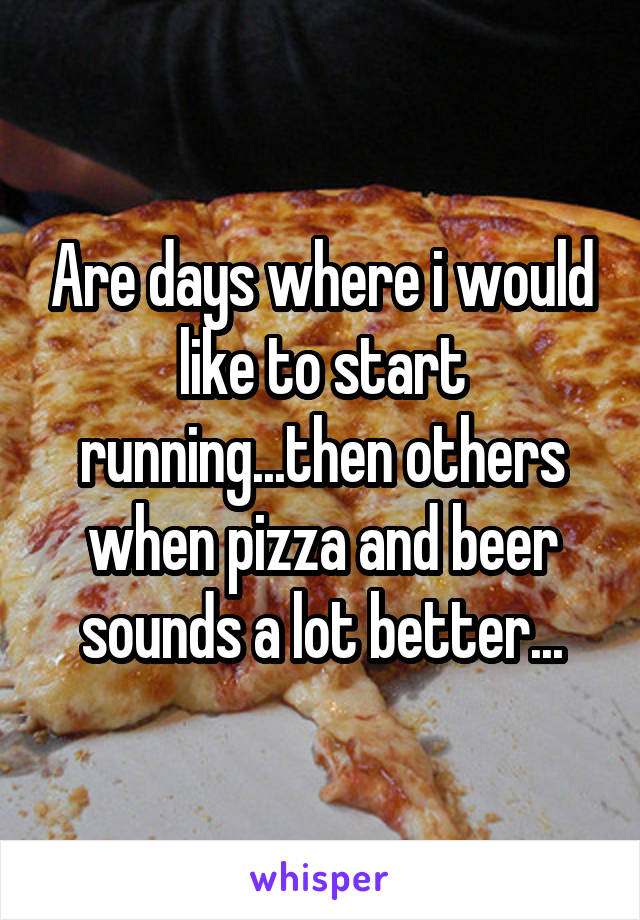 Are days where i would like to start running...then others when pizza and beer sounds a lot better...