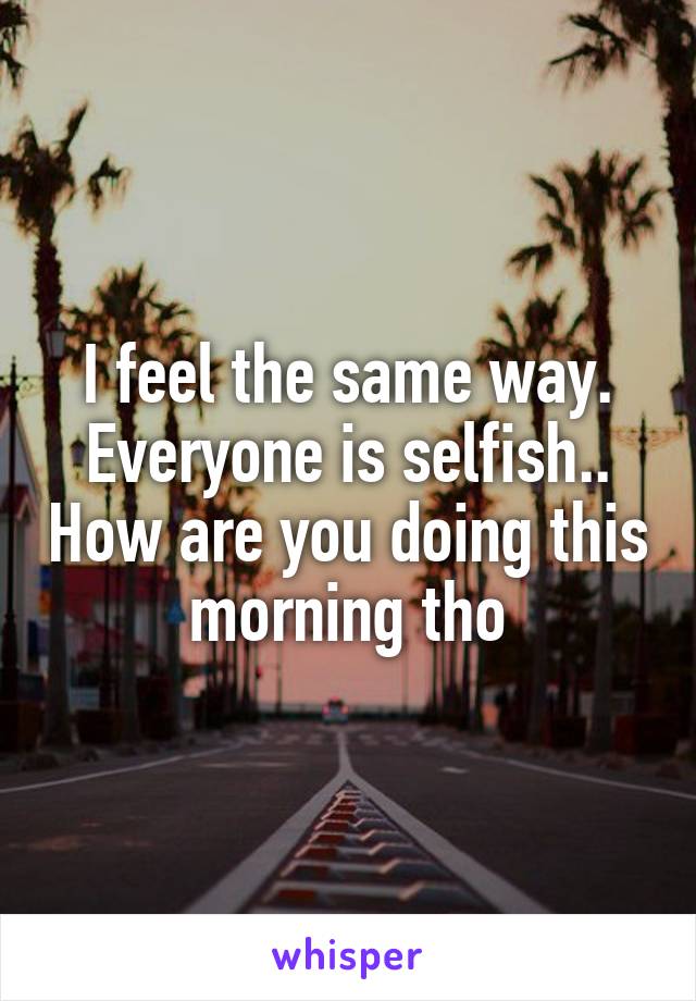 I feel the same way. Everyone is selfish.. How are you doing this morning tho