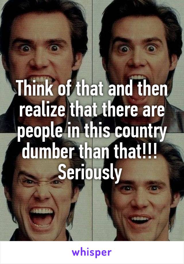 Think of that and then realize that there are people in this country dumber than that!!!  Seriously 
