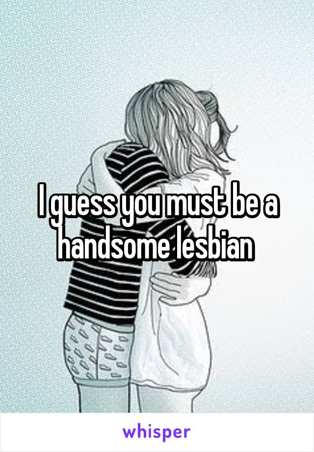 I guess you must be a handsome lesbian 