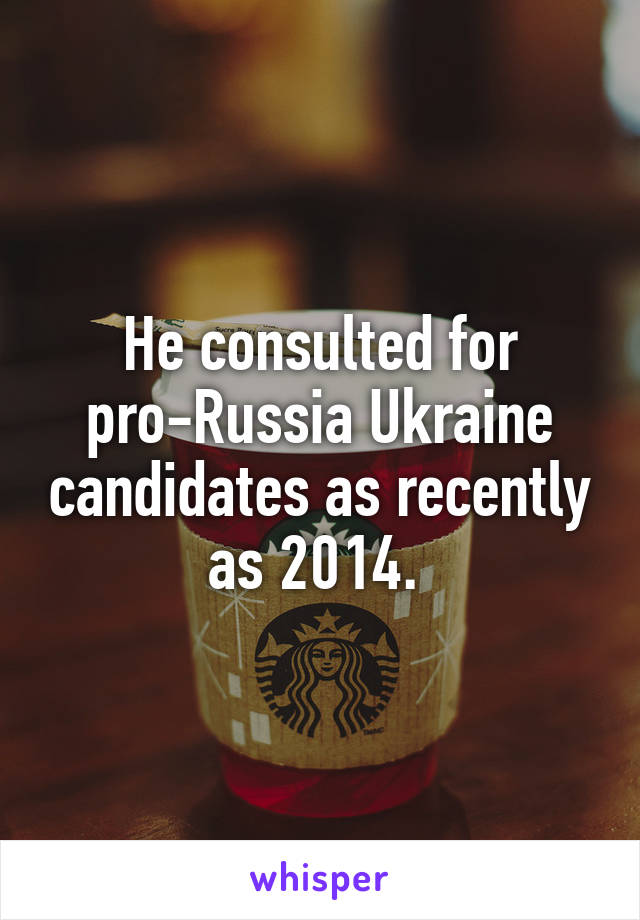 He consulted for pro-Russia Ukraine candidates as recently as 2014. 