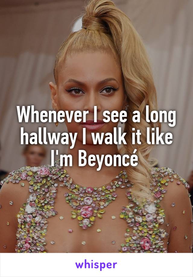 Whenever I see a long hallway I walk it like I'm Beyoncé 