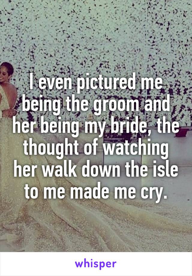 I even pictured me being the groom and her being my bride, the thought of watching her walk down the isle to me made me cry.