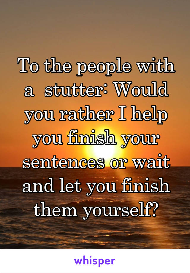To the people with a  stutter: Would you rather I help you finish your sentences or wait and let you finish them yourself?