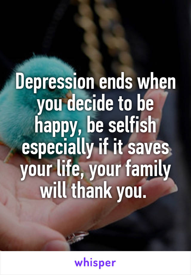 Depression ends when you decide to be happy, be selfish especially if it saves your life, your family will thank you. 