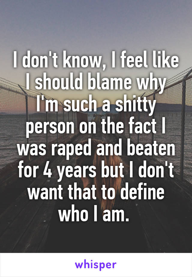 I don't know, I feel like I should blame why I'm such a shitty person on the fact I was raped and beaten for 4 years but I don't want that to define who I am. 