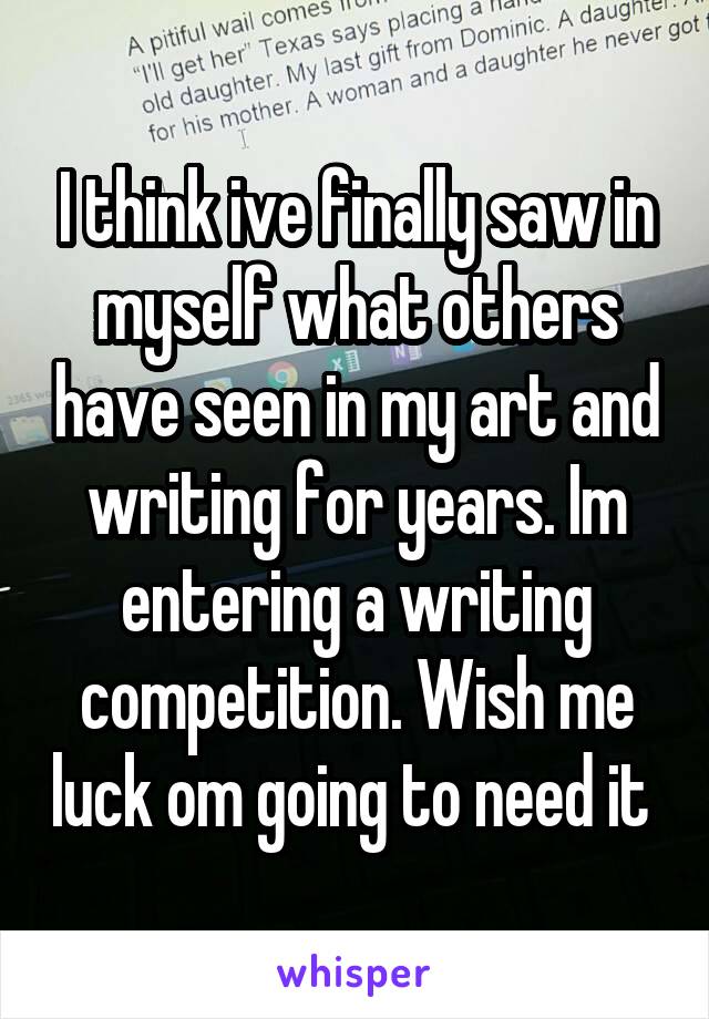 I think ive finally saw in myself what others have seen in my art and writing for years. Im entering a writing competition. Wish me luck om going to need it 
