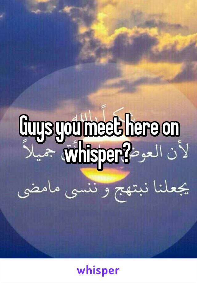 Guys you meet here on whisper? 