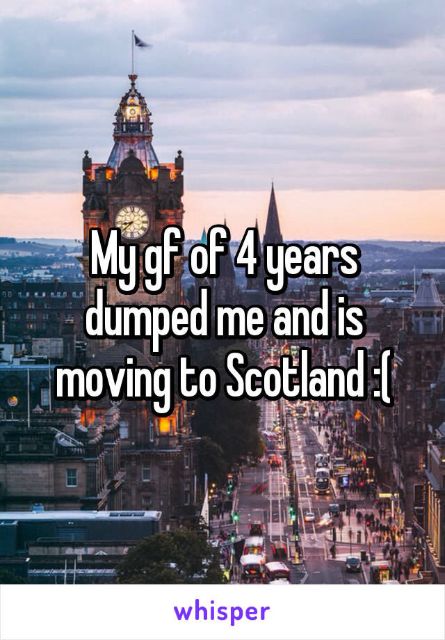 My gf of 4 years dumped me and is moving to Scotland :(