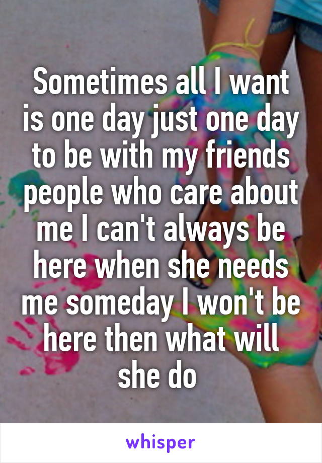 Sometimes all I want is one day just one day to be with my friends people who care about me I can't always be here when she needs me someday I won't be here then what will she do 