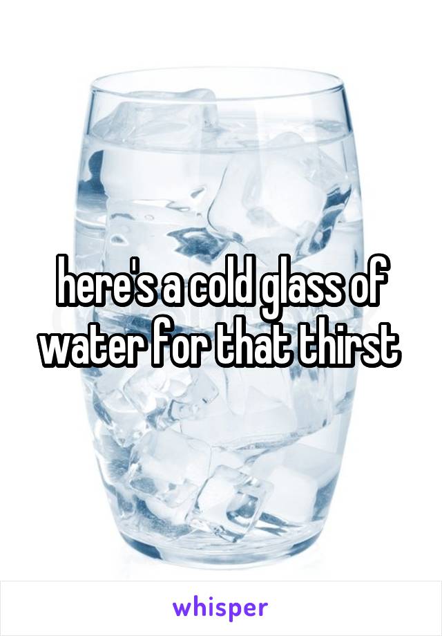 here's a cold glass of water for that thirst 
