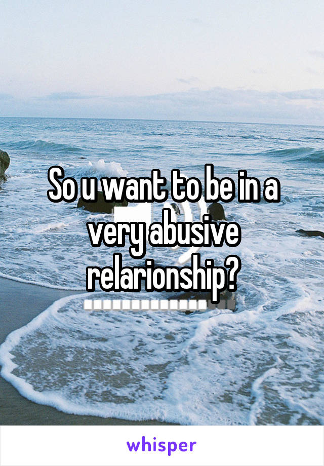 So u want to be in a very abusive relarionship?
