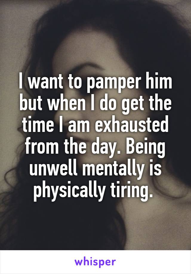 I want to pamper him but when I do get the time I am exhausted from the day. Being unwell mentally is physically tiring. 