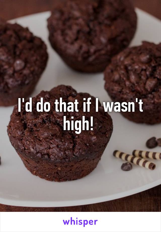 I'd do that if I wasn't high! 