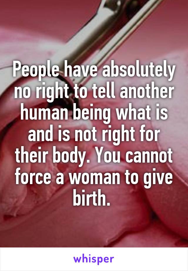 People have absolutely no right to tell another human being what is and is not right for their body. You cannot force a woman to give birth. 