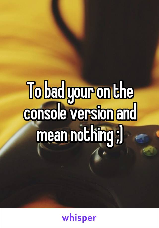 To bad your on the console version and mean nothing ;)