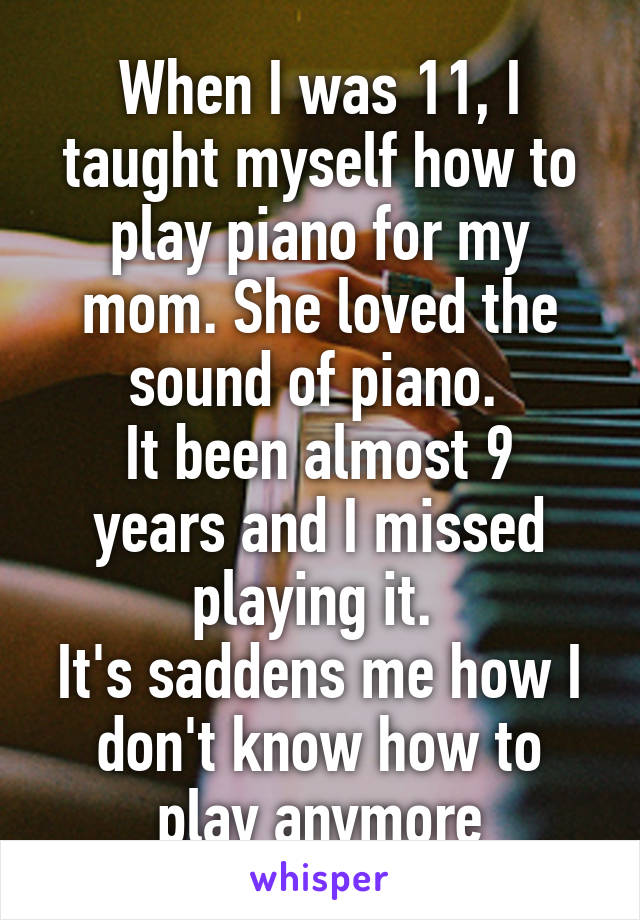 When I was 11, I taught myself how to play piano for my mom. She loved the sound of piano. 
It been almost 9 years and I missed playing it. 
It's saddens me how I don't know how to play anymore