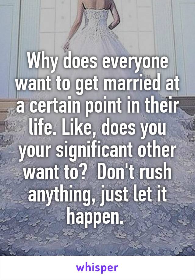 Why does everyone want to get married at a certain point in their life. Like, does you your significant other want to?  Don't rush anything, just let it happen. 