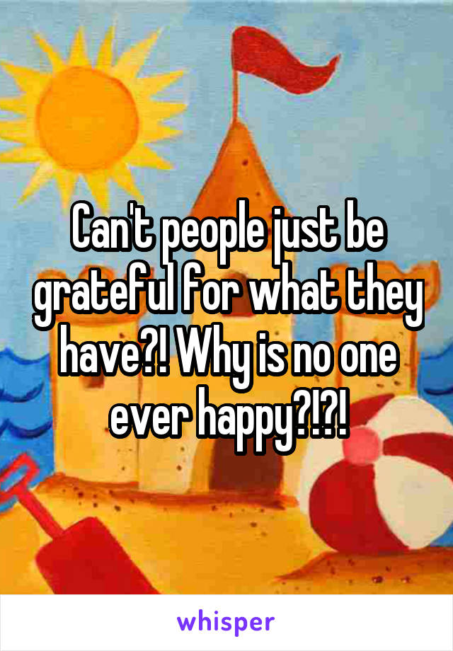 Can't people just be grateful for what they have?! Why is no one ever happy?!?!