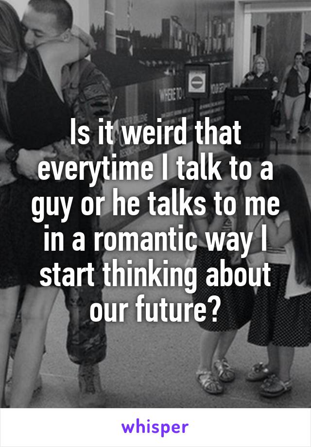 Is it weird that everytime I talk to a guy or he talks to me in a romantic way I start thinking about our future?