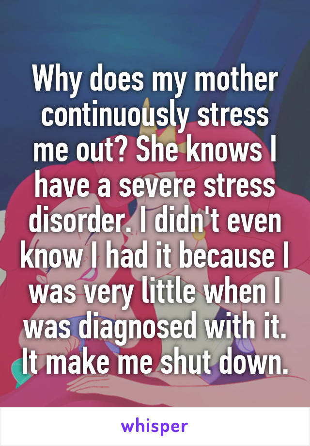 Why does my mother continuously stress me out? She knows I have a severe stress disorder. I didn't even know I had it because I was very little when I was diagnosed with it. It make me shut down.