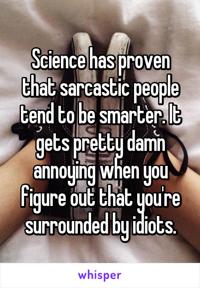 Science has proven that sarcastic people tend to be smarter. It gets pretty damn annoying when you figure out that you're surrounded by idiots.