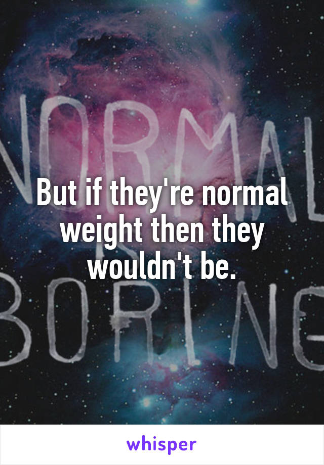 But if they're normal weight then they wouldn't be.