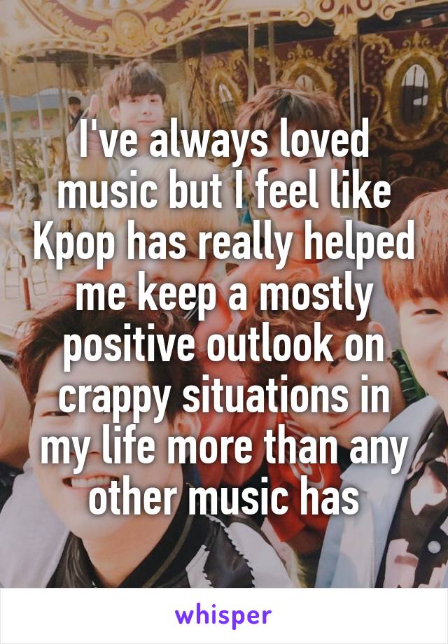 I've always loved music but I feel like Kpop has really helped me keep a mostly positive outlook on crappy situations in my life more than any other music has