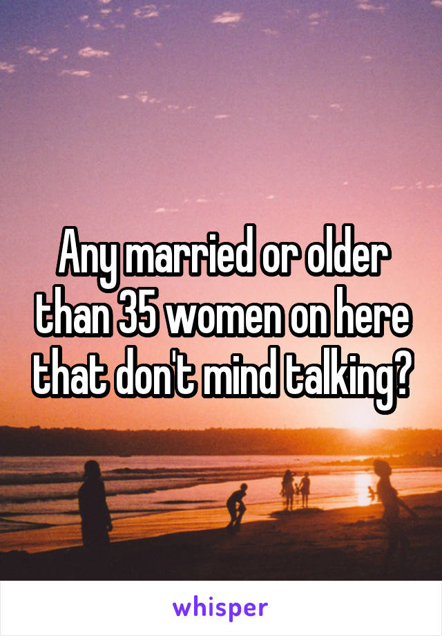 Any married or older than 35 women on here that don't mind talking?