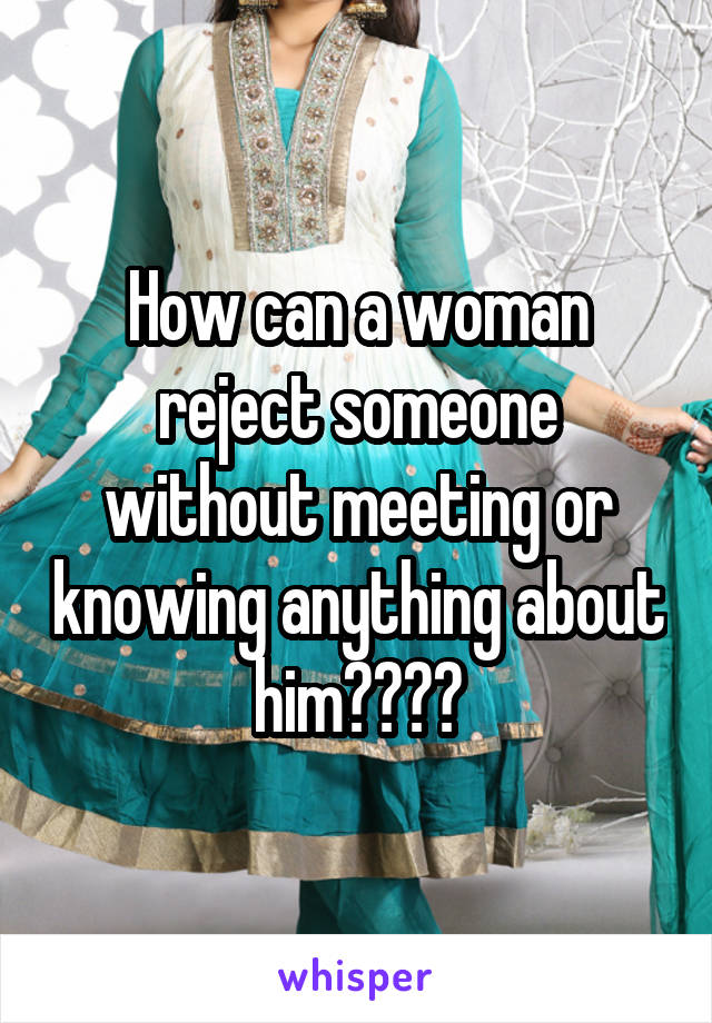 How can a woman reject someone without meeting or knowing anything about him????