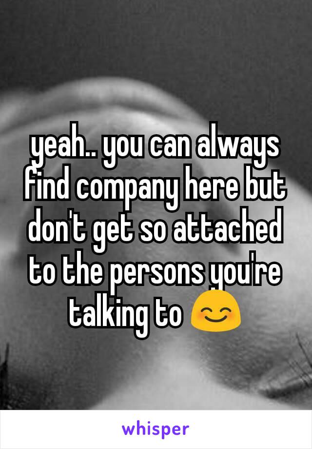yeah.. you can always find company here but don't get so attached to the persons you're talking to 😊