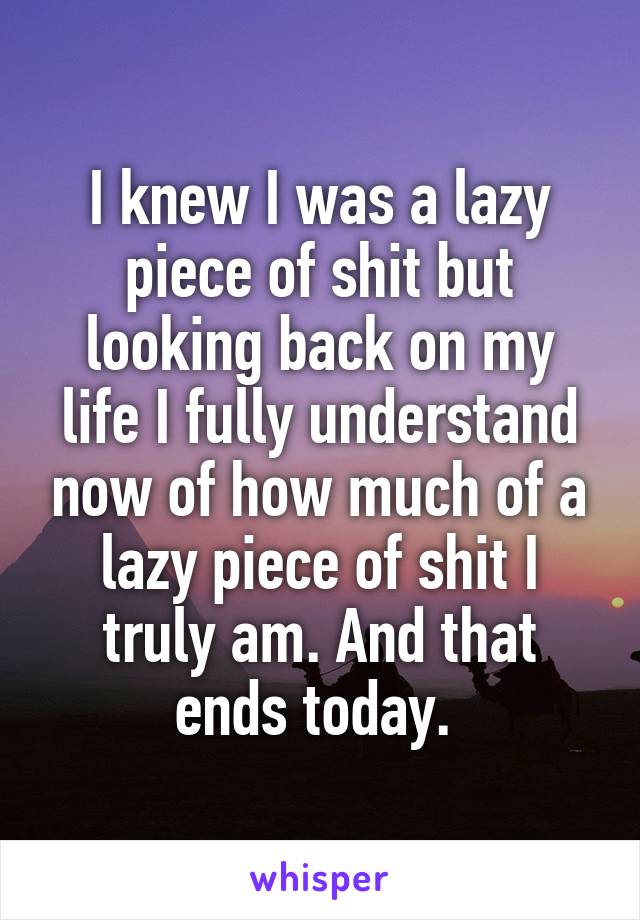 I knew I was a lazy piece of shit but looking back on my life I fully understand now of how much of a lazy piece of shit I truly am. And that ends today. 