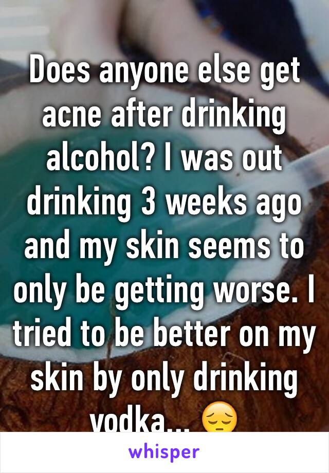 Does anyone else get acne after drinking alcohol? I was out drinking 3 weeks ago and my skin seems to only be getting worse. I tried to be better on my skin by only drinking vodka... 😔