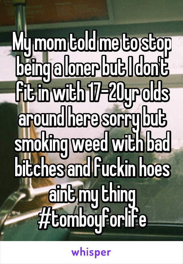 My mom told me to stop being a loner but I don't fit in with 17-20yr olds around here sorry but smoking weed with bad bitches and fuckin hoes aint my thing
#tomboyforlife