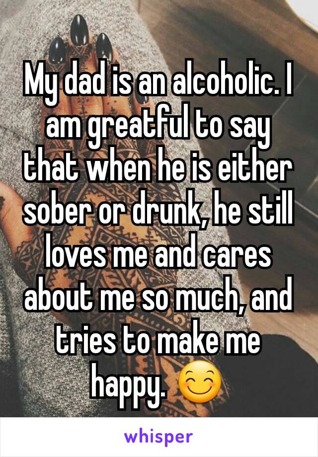 My dad is an alcoholic. I am greatful to say that when he is either sober or drunk, he still loves me and cares about me so much, and tries to make me happy. 😊