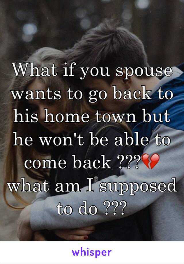 What if you spouse wants to go back to his home town but he won't be able to come back ???💔 what am I supposed to do ??? 
