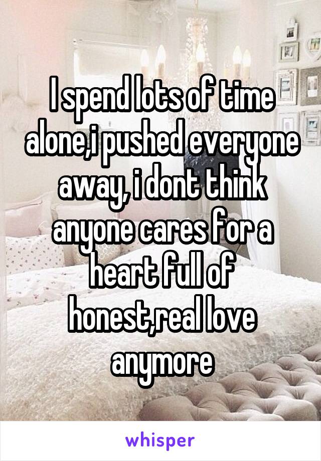 I spend lots of time alone,i pushed everyone away, i dont think anyone cares for a heart full of honest,real love anymore