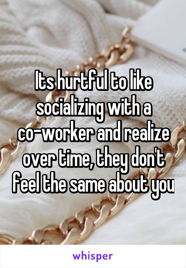 Its hurtful to like socializing with a co-worker and realize over time, they don't feel the same about you