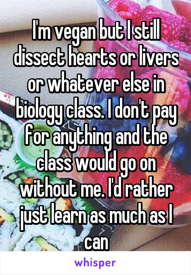 I'm vegan but I still dissect hearts or livers or whatever else in biology class. I don't pay for anything and the class would go on without me. I'd rather just learn as much as I can