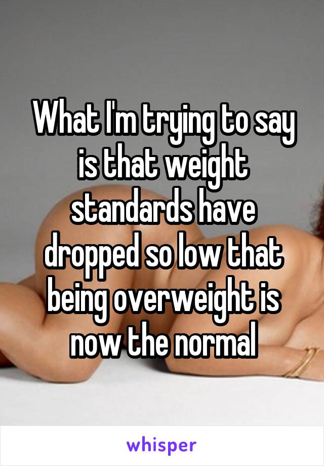 What I'm trying to say is that weight standards have dropped so low that being overweight is now the normal