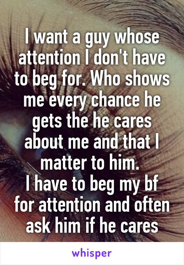 I want a guy whose attention I don't have to beg for. Who shows me every chance he gets the he cares about me and that I matter to him. 
I have to beg my bf for attention and often ask him if he cares