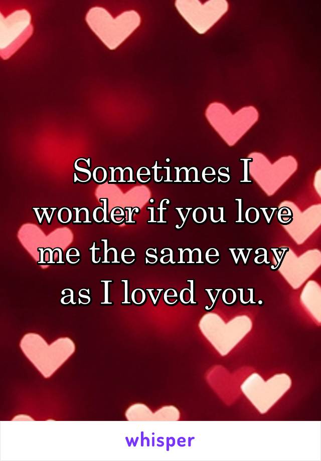 Sometimes I wonder if you love me the same way as I loved you.
