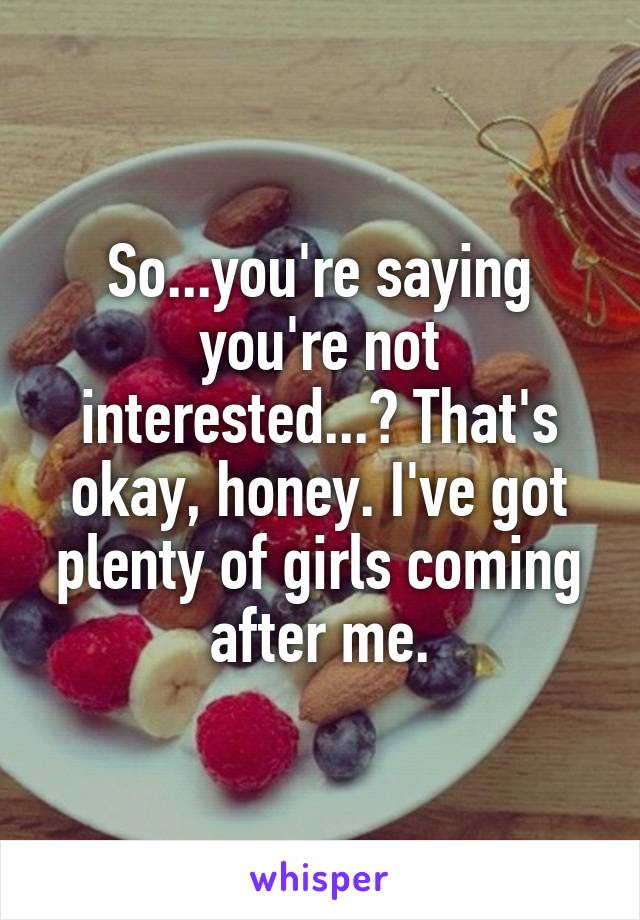 So...you're saying you're not interested...? That's okay, honey. I've got plenty of girls coming after me.