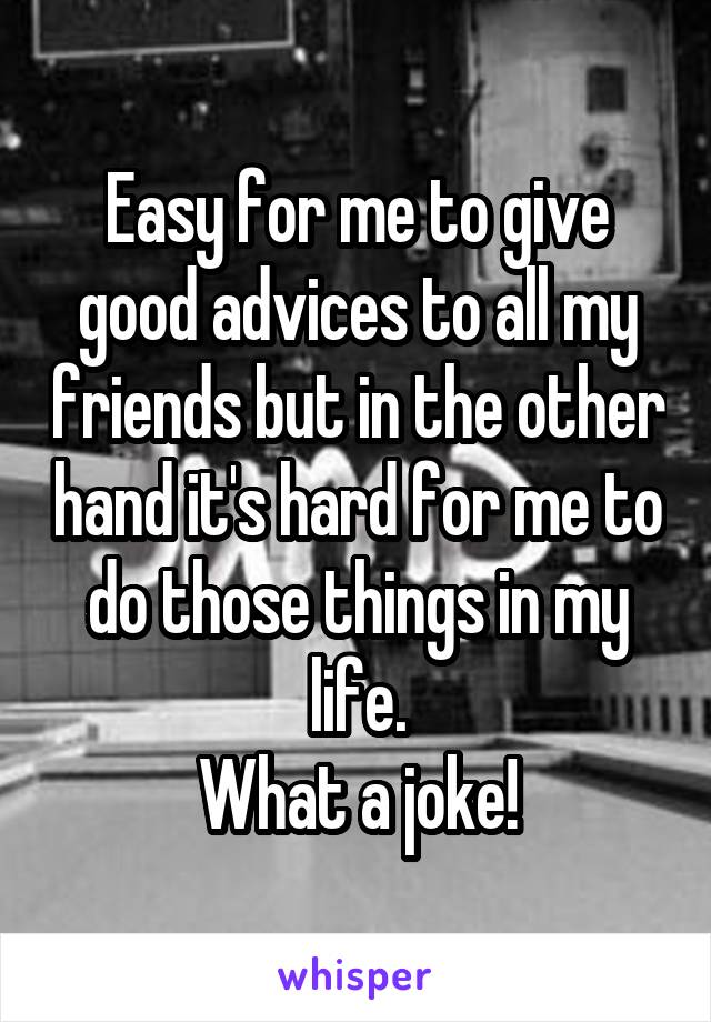 Easy for me to give good advices to all my friends but in the other hand it's hard for me to do those things in my life.
What a joke!