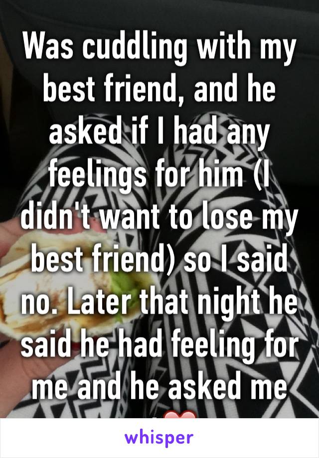 Was cuddling with my best friend, and he asked if I had any feelings for him (I didn't want to lose my best friend) so I said no. Later that night he said he had feeling for me and he asked me out❤️