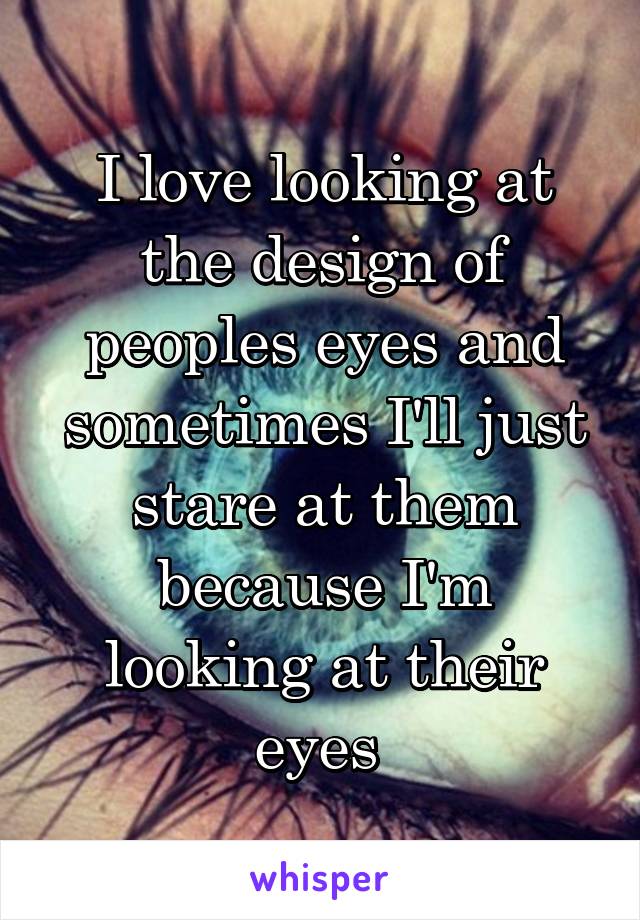 I love looking at the design of peoples eyes and sometimes I'll just stare at them because I'm looking at their eyes 